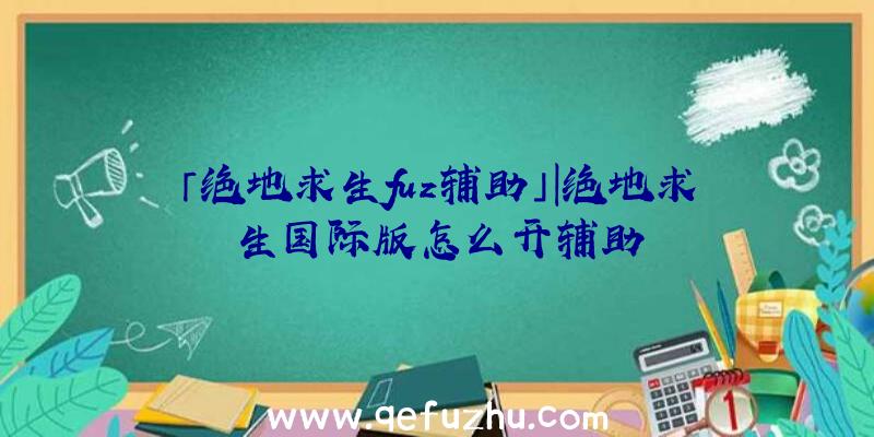 「绝地求生fuz辅助」|绝地求生国际版怎么开辅助